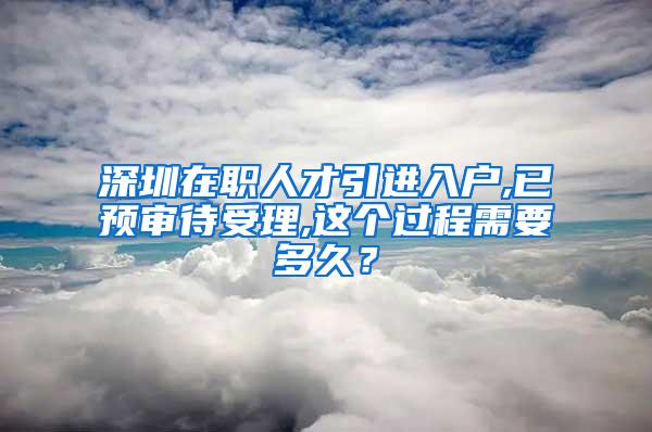 深圳在职人才引进入户,已预审待受理,这个过程需要多久？
