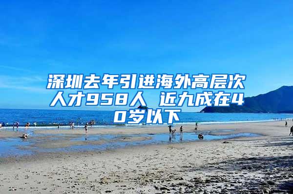 深圳去年引进海外高层次人才958人 近九成在40岁以下