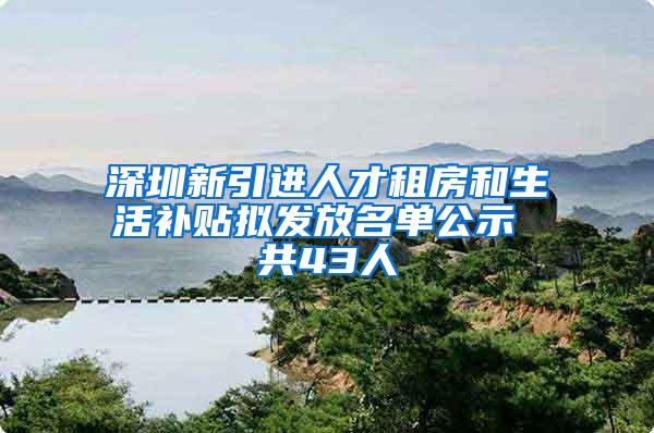 深圳新引进人才租房和生活补贴拟发放名单公示 共43人