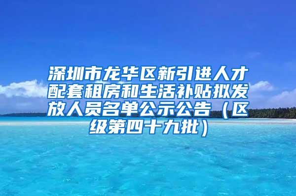 深圳市龙华区新引进人才配套租房和生活补贴拟发放人员名单公示公告（区级第四十九批）