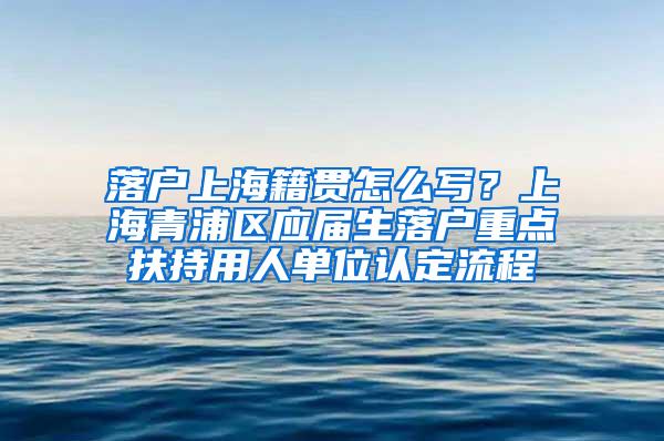 落户上海籍贯怎么写？上海青浦区应届生落户重点扶持用人单位认定流程