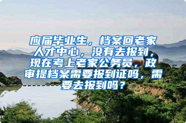应届毕业生，档案回老家人才中心，没有去报到，现在考上老家公务员，政审提档案需要报到证吗，需要去报到吗？