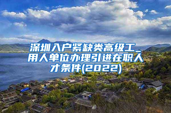 深圳入户紧缺类高级工_用人单位办理引进在职人才条件(2022)
