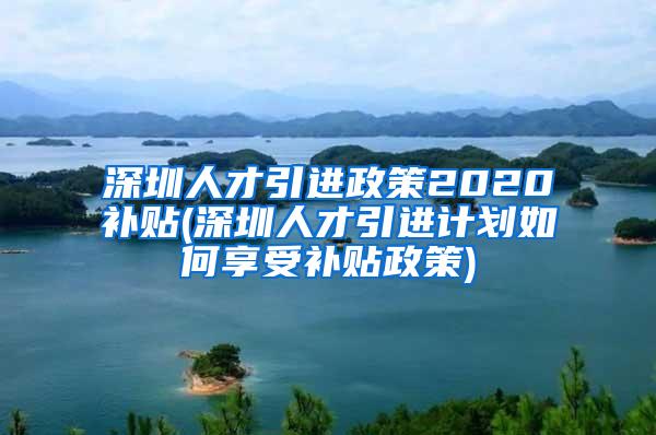 深圳人才引进政策2020补贴(深圳人才引进计划如何享受补贴政策)