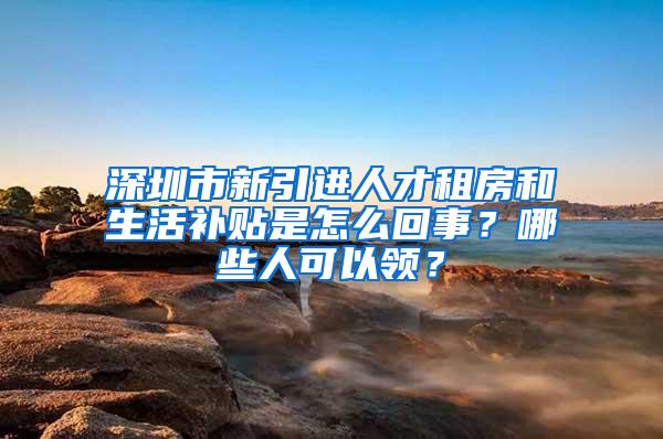 深圳市新引进人才租房和生活补贴是怎么回事？哪些人可以领？