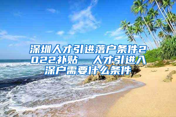 深圳人才引进落户条件2022补贴  人才引进入深户需要什么条件