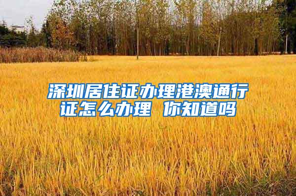 深圳居住证办理港澳通行证怎么办理 你知道吗