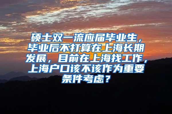 硕士双一流应届毕业生，毕业后不打算在上海长期发展，目前在上海找工作，上海户口该不该作为重要条件考虑？