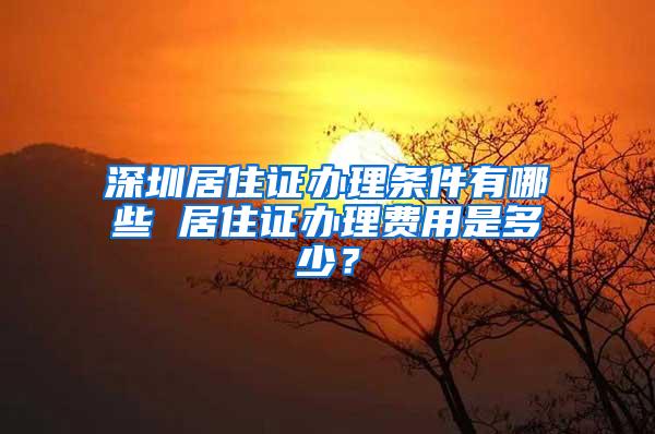 深圳居住证办理条件有哪些 居住证办理费用是多少？