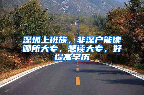 深圳上班族，非深户能读哪所大专，想读大专，好提高学历