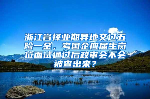 浙江省择业期异地交过五险一金，考国企应届生岗位面试通过后政审会不会被查出来？