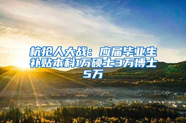 杭抢人大战：应届毕业生补贴本科1万硕士3万博士5万
