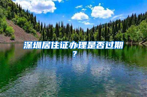 深圳居住证办理是否过期？