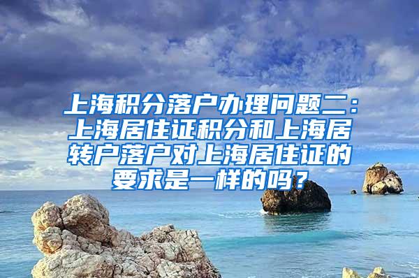 上海积分落户办理问题二：上海居住证积分和上海居转户落户对上海居住证的要求是一样的吗？