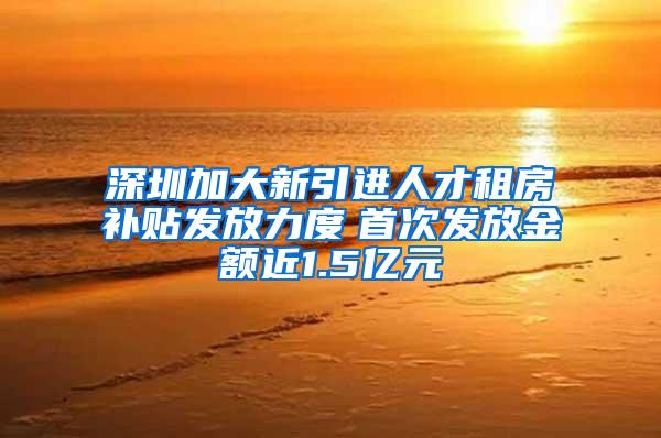 深圳加大新引进人才租房补贴发放力度　首次发放金额近1.5亿元