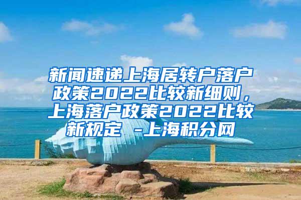 新闻速递上海居转户落户政策2022比较新细则，上海落户政策2022比较新规定 -上海积分网