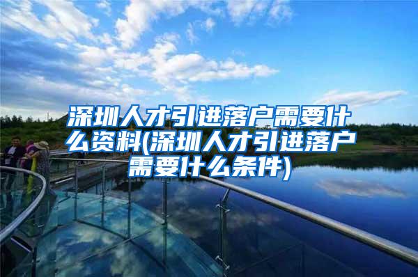 深圳人才引进落户需要什么资料(深圳人才引进落户需要什么条件)