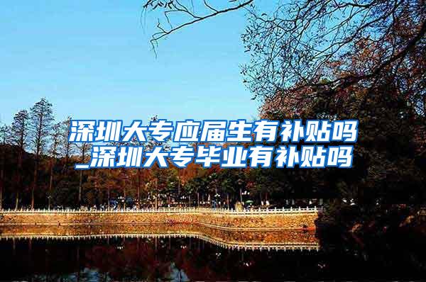 深圳大专应届生有补贴吗_深圳大专毕业有补贴吗