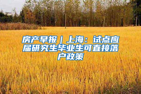 房产早报｜上海：试点应届研究生毕业生可直接落户政策