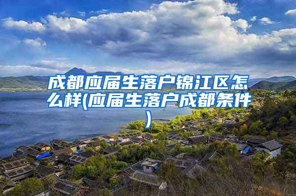 成都应届生落户锦江区怎么样(应届生落户成都条件)