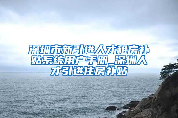 深圳市新引进人才租房补贴系统用户手册_深圳人才引进住房补贴