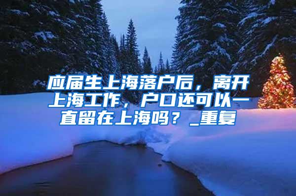 应届生上海落户后，离开上海工作，户口还可以一直留在上海吗？_重复