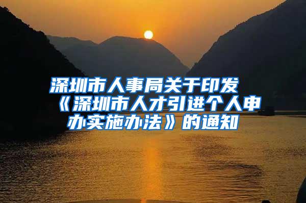 深圳市人事局关于印发《深圳市人才引进个人申办实施办法》的通知