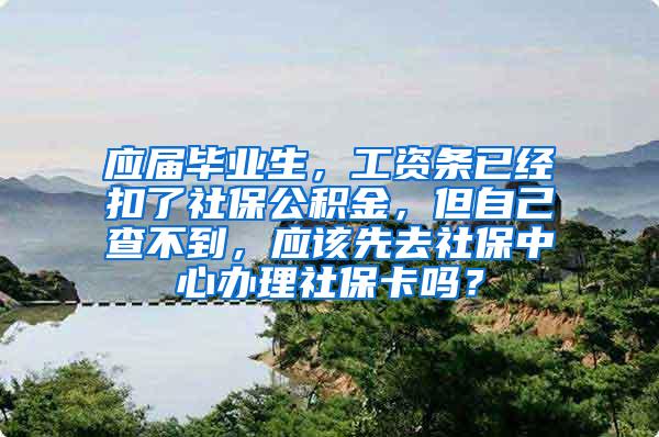 应届毕业生，工资条已经扣了社保公积金，但自己查不到，应该先去社保中心办理社保卡吗？