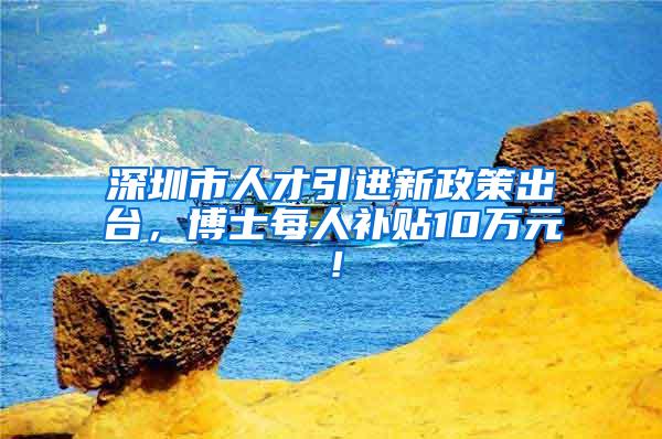 深圳市人才引进新政策出台，博士每人补贴10万元！