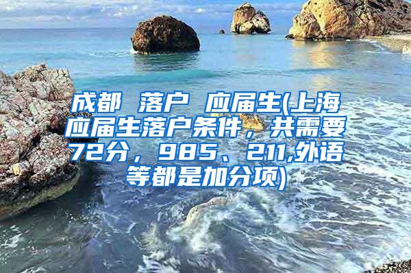 成都 落户 应届生(上海应届生落户条件，共需要72分，985、211,外语等都是加分项)