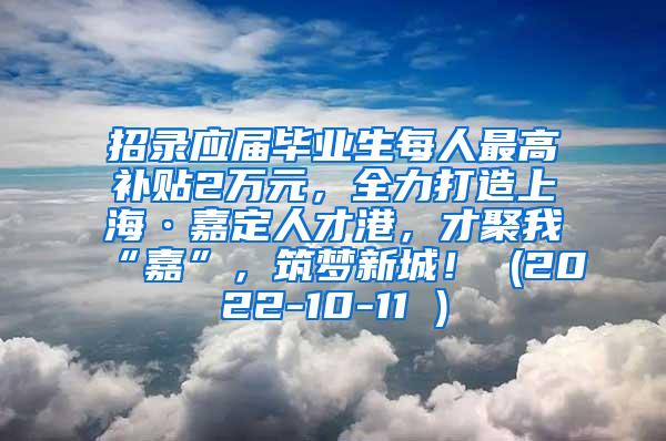 招录应届毕业生每人最高补贴2万元，全力打造上海·嘉定人才港，才聚我“嘉”，筑梦新城！ (2022-10-11 )