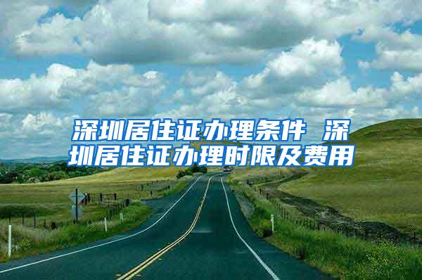深圳居住证办理条件 深圳居住证办理时限及费用