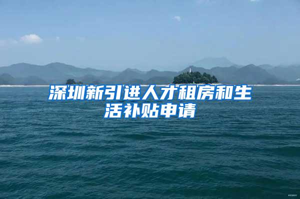 深圳新引进人才租房和生活补贴申请