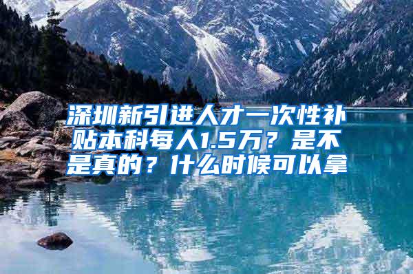 深圳新引进人才一次性补贴本科每人1.5万？是不是真的？什么时候可以拿