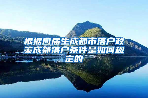 根据应届生成都市落户政策成都落户条件是如何规定的