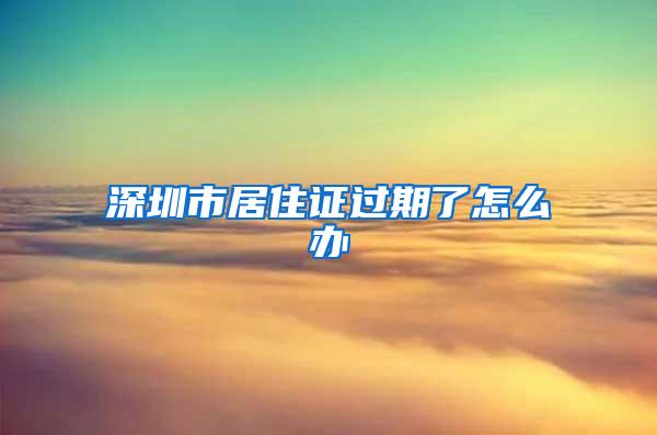 深圳市居住证过期了怎么办