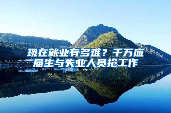 现在就业有多难？千万应届生与失业人员抢工作
