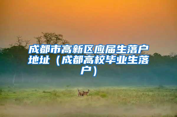 成都市高新区应届生落户地址（成都高校毕业生落户）