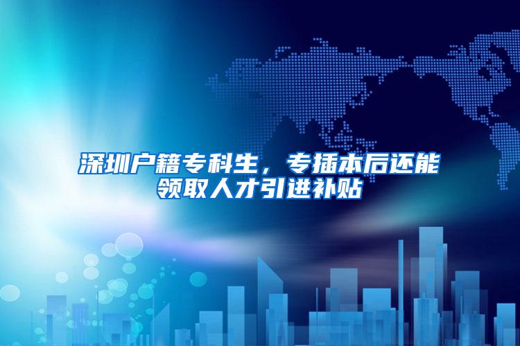 深圳户籍专科生，专插本后还能领取人才引进补贴