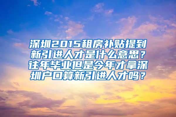 深圳2015租房补贴提到新引进人才是什么意思？往年毕业但是今年才拿深圳户口算新引进人才吗？