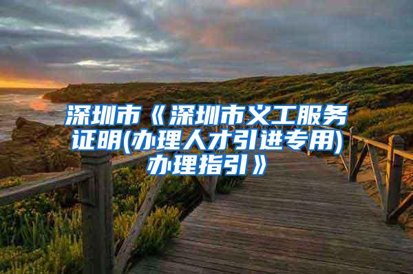 深圳市《深圳市义工服务证明(办理人才引进专用)办理指引》