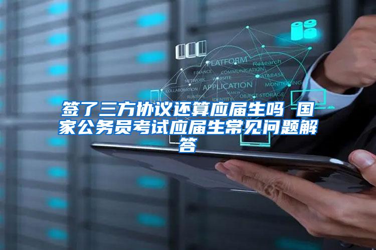 签了三方协议还算应届生吗 国家公务员考试应届生常见问题解答