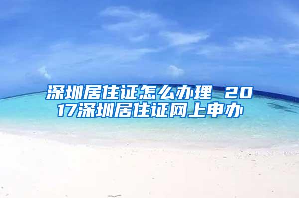 深圳居住证怎么办理 2017深圳居住证网上申办