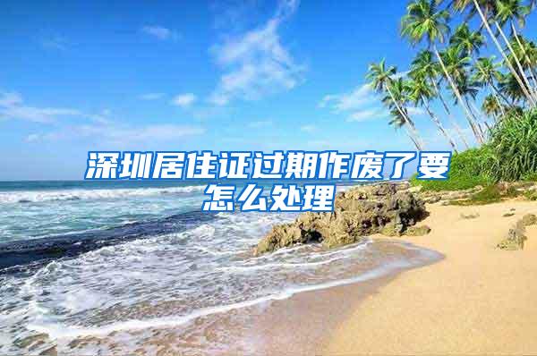 深圳居住证过期作废了要怎么处理