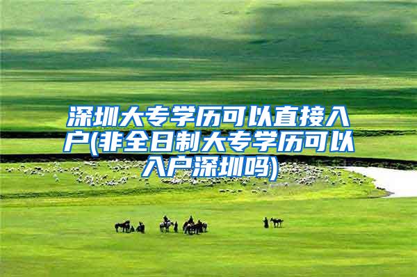 深圳大专学历可以直接入户(非全日制大专学历可以入户深圳吗)