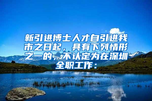 新引进博士人才自引进我市之日起，具有下列情形之一的，不认定为在深圳全职工作：