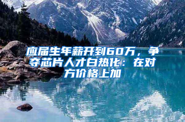 应届生年薪开到60万，争夺芯片人才白热化：在对方价格上加