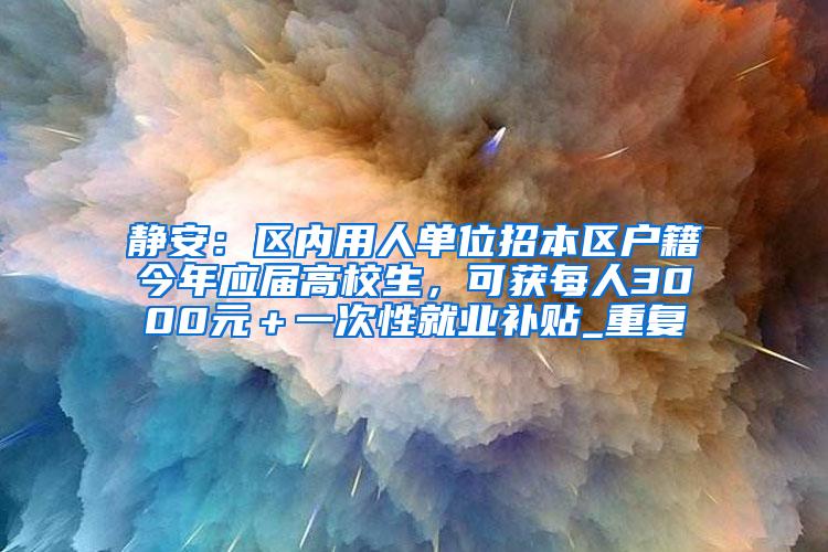 静安：区内用人单位招本区户籍今年应届高校生，可获每人3000元＋一次性就业补贴_重复