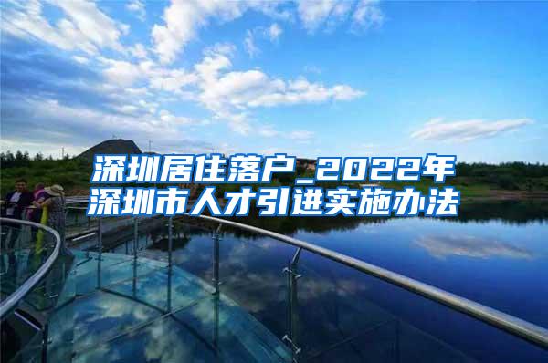 深圳居住落户_2022年深圳市人才引进实施办法