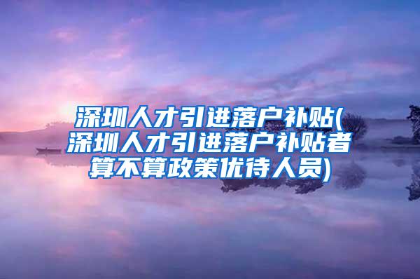 深圳人才引进落户补贴(深圳人才引进落户补贴者算不算政策优待人员)
